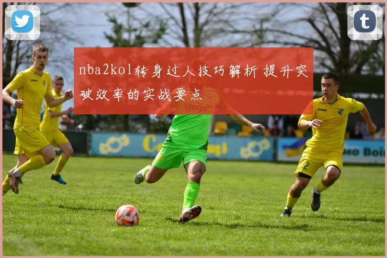 nba2kol转身过人技巧解析 提升突破效率的实战要点