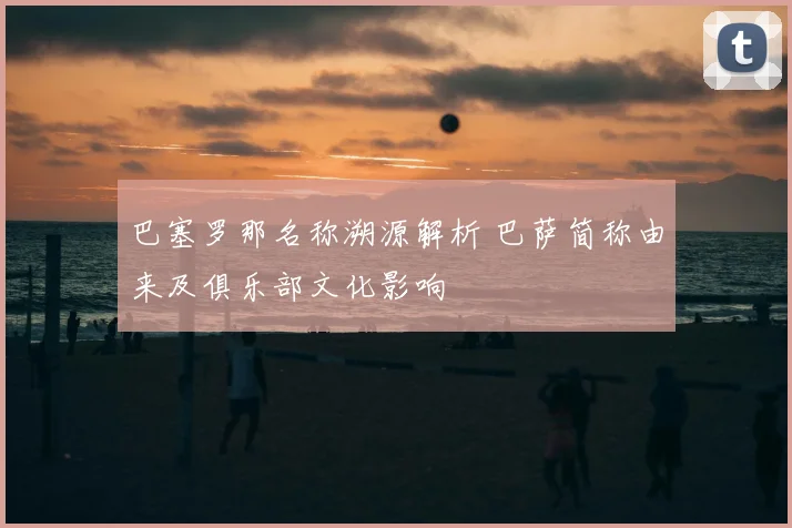 巴塞罗那名称溯源解析 巴萨简称由来及俱乐部文化影响