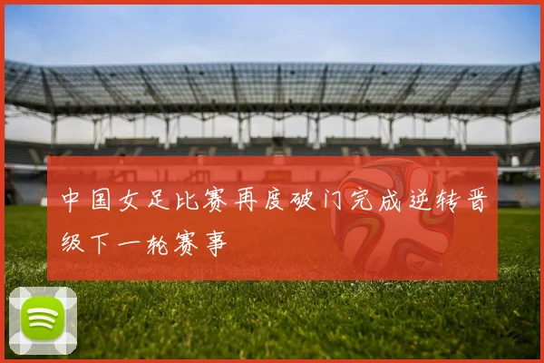 中国女足比赛再度破门完成逆转晋级下一轮赛事