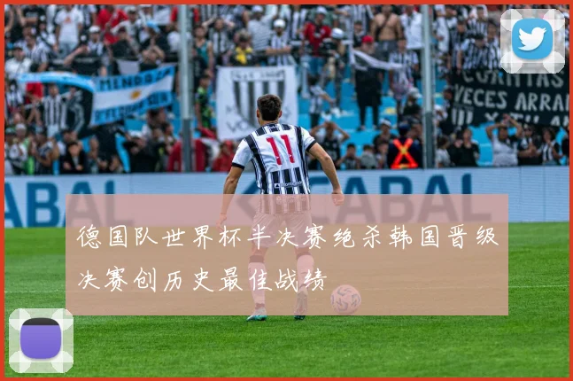 德国队世界杯半决赛绝杀韩国晋级决赛创历史最佳战绩