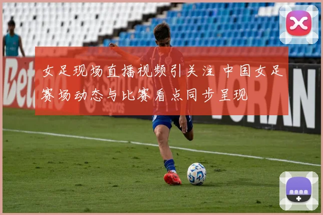 女足现场直播视频引关注 中国女足赛场动态与比赛看点同步呈现