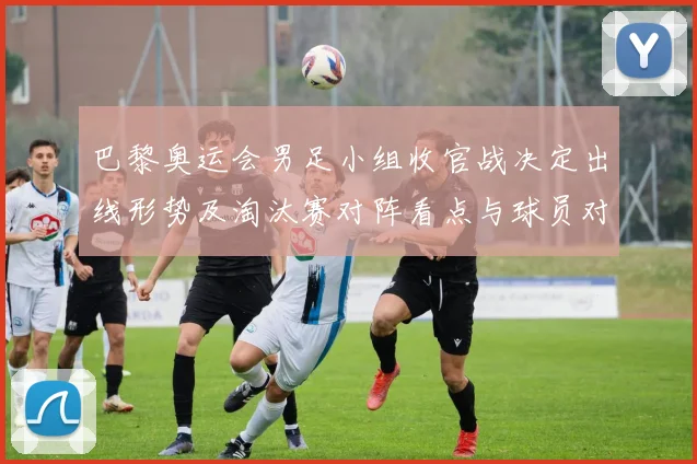 巴黎奥运会男足小组收官战决定出线形势及淘汰赛对阵看点与球员对位