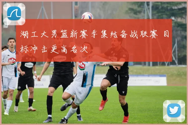 湖工大男篮新赛季集结备战联赛 目标冲击更高名次
