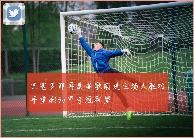 巴塞罗那再度高歌前进主场大胜对手重燃西甲夺冠希望