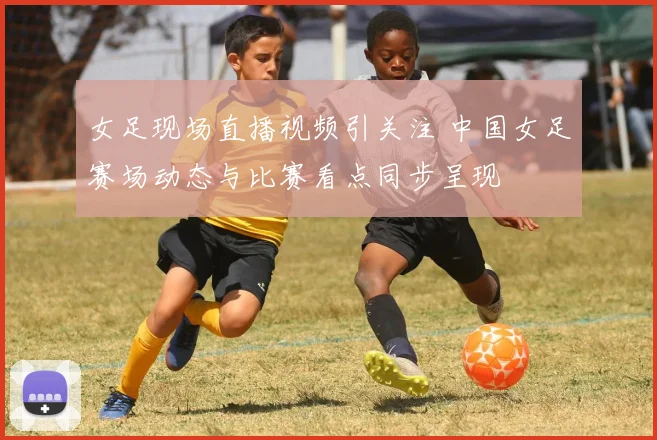 女足现场直播视频引关注 中国女足赛场动态与比赛看点同步呈现