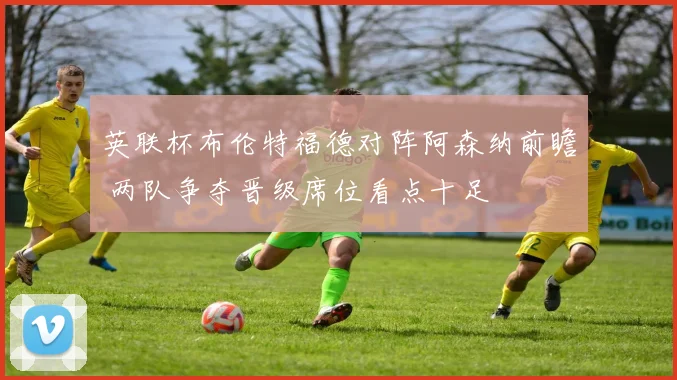 英联杯布伦特福德对阵阿森纳前瞻 两队争夺晋级席位看点十足