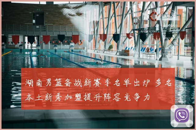 湖南男篮备战新赛季名单出炉 多名本土新秀加盟提升阵容竞争力