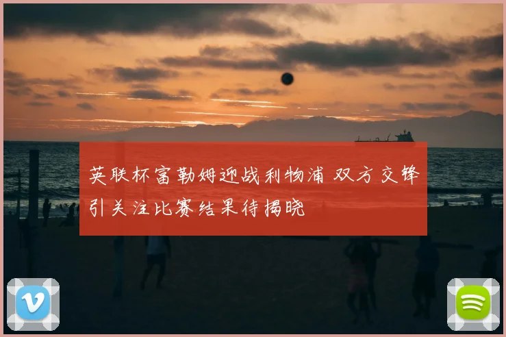 英联杯富勒姆迎战利物浦 双方交锋引关注比赛结果待揭晓