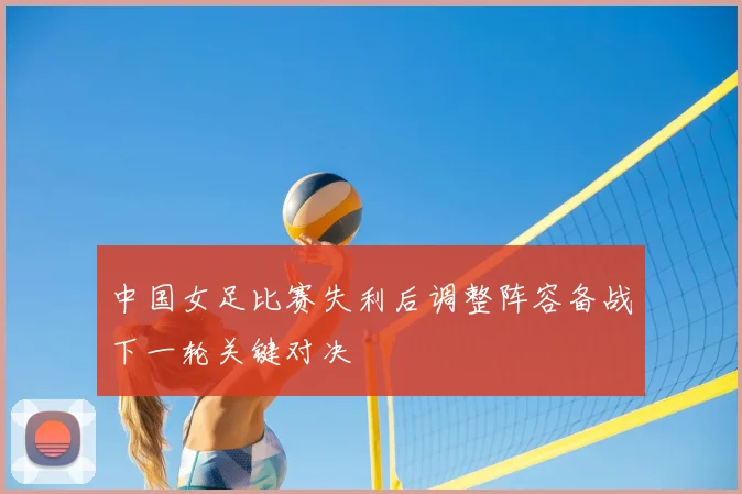 中国女足比赛失利后调整阵容备战下一轮关键对决