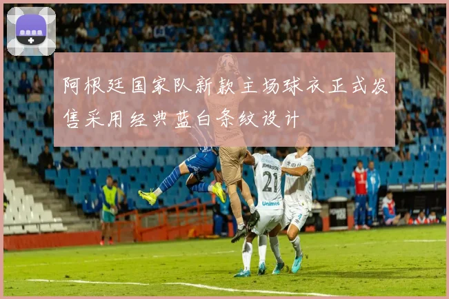 阿根廷国家队新款主场球衣正式发售采用经典蓝白条纹设计