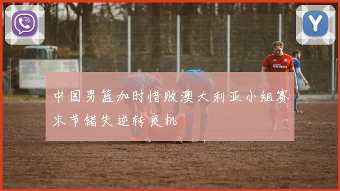 中国男篮加时惜败澳大利亚小组赛末节错失逆转良机