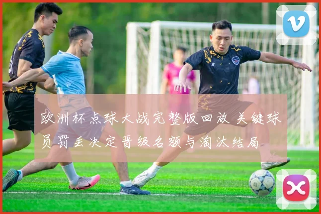 欧洲杯点球大战完整版回放 关键球员罚丢决定晋级名额与淘汰结局