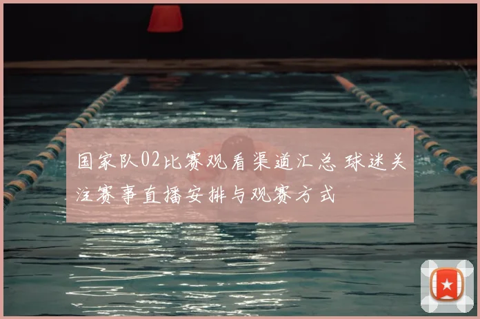 国家队02比赛观看渠道汇总 球迷关注赛事直播安排与观赛方式