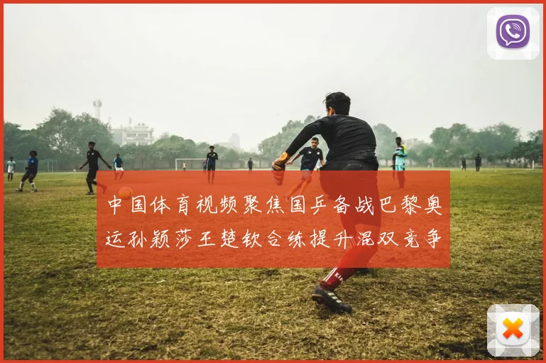中国体育视频聚焦国乒备战巴黎奥运孙颖莎王楚钦合练提升混双竞争力