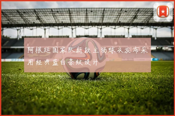 阿根廷国家队新款主场球衣发布采用经典蓝白条纹设计