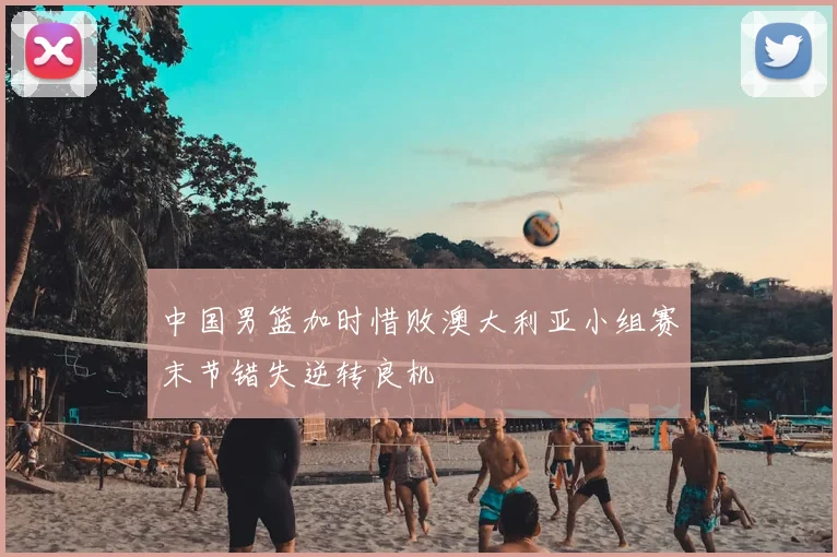 中国男篮加时惜败澳大利亚小组赛末节错失逆转良机