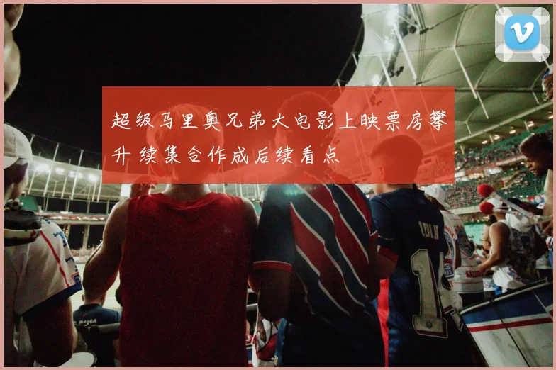 超级马里奥兄弟大电影上映票房攀升 续集合作成后续看点