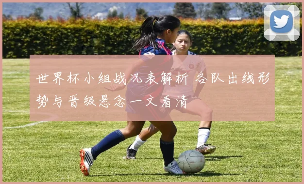 世界杯小组战况表解析 各队出线形势与晋级悬念一文看清