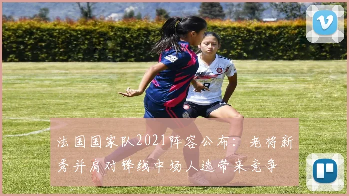 法国国家队2021阵容公布：老将新秀并肩对锋线中场人选带来竞争