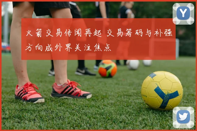 火箭交易传闻再起 交易筹码与补强方向成外界关注焦点