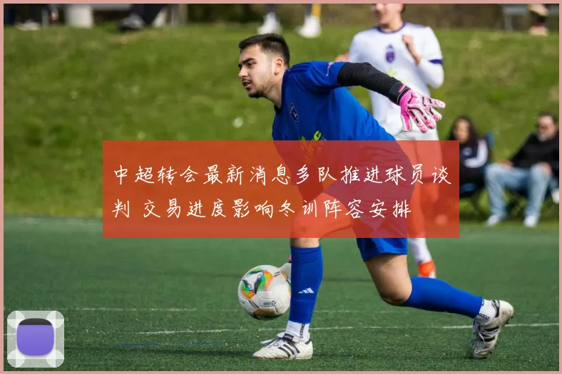 中超转会最新消息多队推进球员谈判 交易进度影响冬训阵容安排