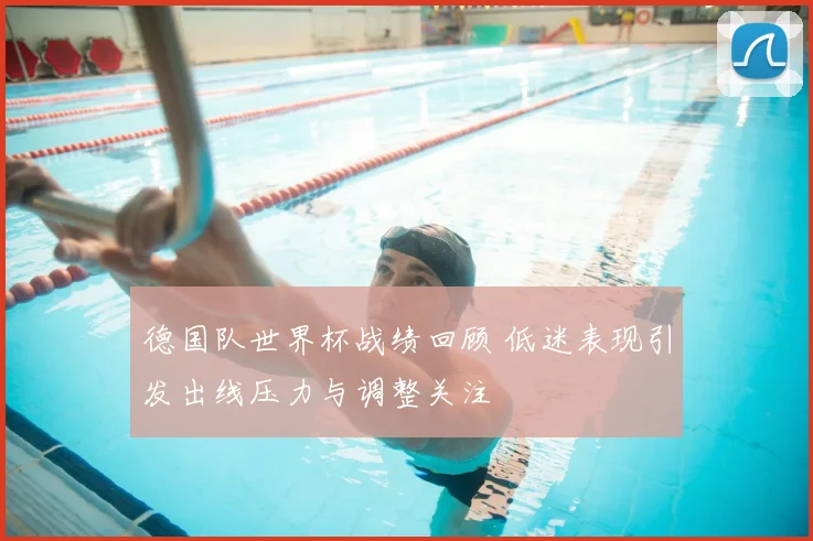 德国队世界杯战绩回顾 低迷表现引发出线压力与调整关注