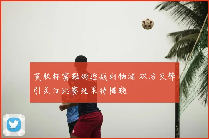 英联杯富勒姆迎战利物浦 双方交锋引关注比赛结果待揭晓
