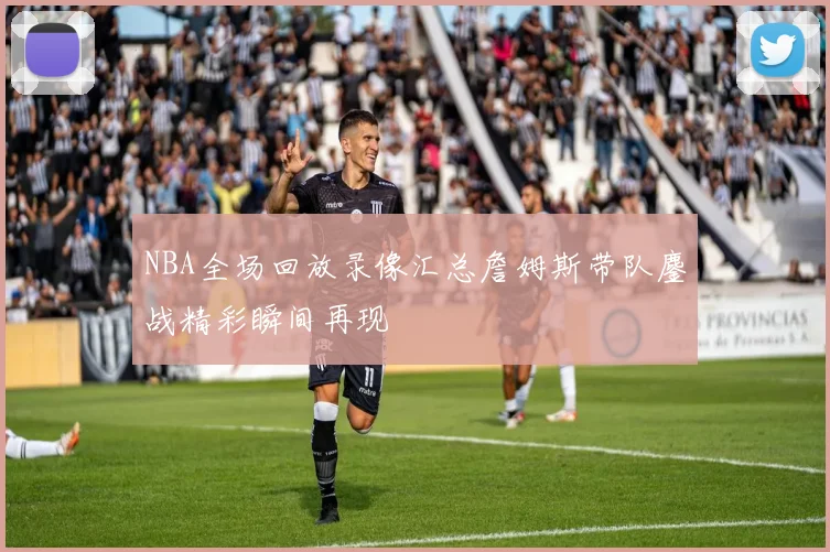 NBA全场回放录像汇总詹姆斯带队鏖战精彩瞬间再现