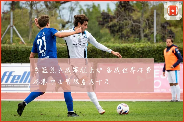 男篮焦点战赛程出炉 备战世界杯资格赛冲击晋级看点十足