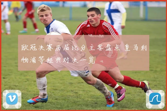 欧冠决赛历届比分主客盘点 皇马利物浦等经典对决一览