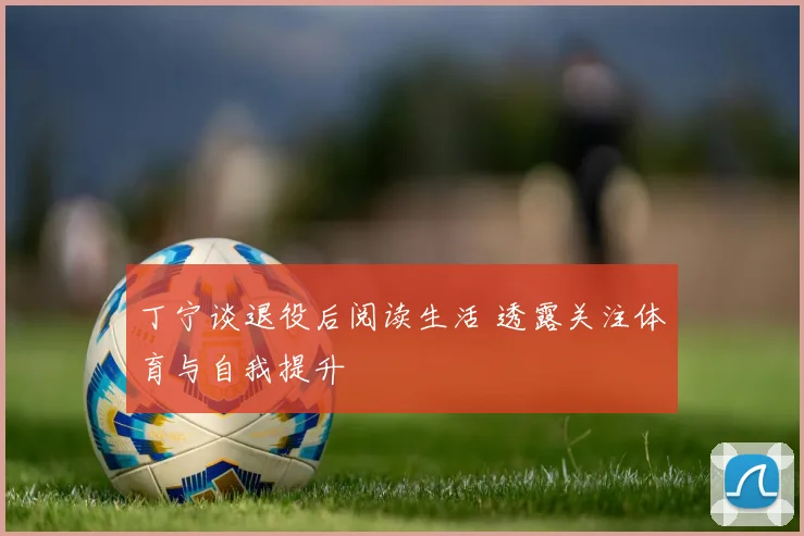 丁宁谈退役后阅读生活 透露关注体育与自我提升