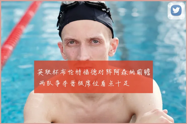 英联杯布伦特福德对阵阿森纳前瞻 两队争夺晋级席位看点十足