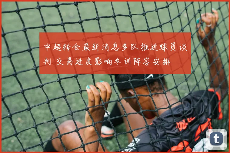 中超转会最新消息多队推进球员谈判 交易进度影响冬训阵容安排